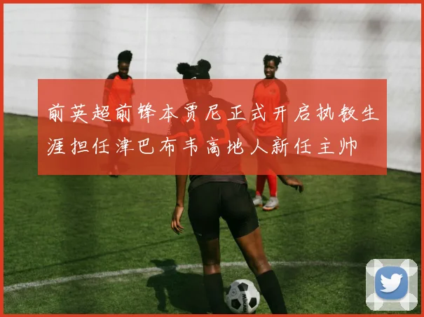 前英超前锋本贾尼正式开启执教生涯担任津巴布韦高地人新任主帅