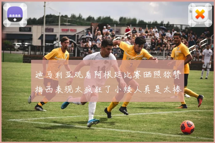 迪马利亚观看阿根廷比赛晒照称赞梅西表现太疯狂了小矮人真是太棒了