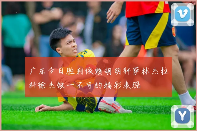广东今日胜利依赖胡明轩萨林杰拉科徐杰缺一不可的精彩表现