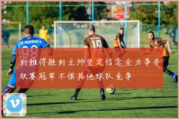 利雅得胜利主帅坚定信念全力争夺联赛冠军不惧其他球队竞争