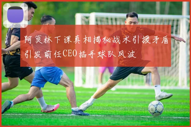 阿莫林下课真相揭秘战术引援矛盾引发前任CEO插手球队风波