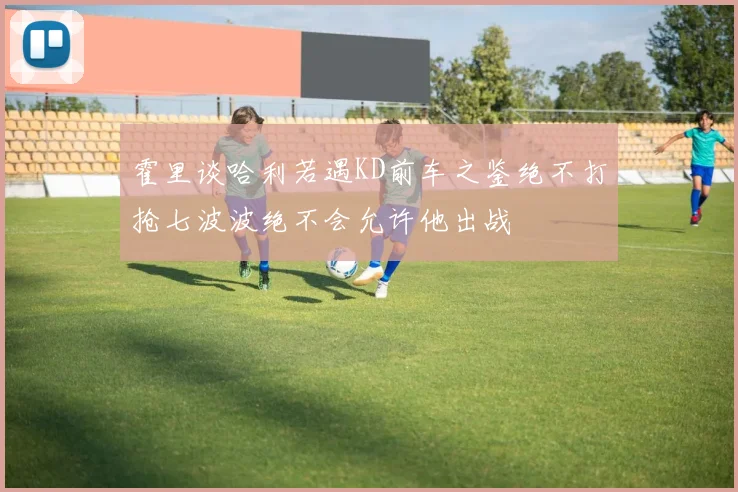 霍里谈哈利若遇KD前车之鉴绝不打抢七波波绝不会允许他出战