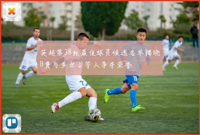 英超第38轮最佳球员候选名单揭晓B费与多尔古等人争夺荣誉