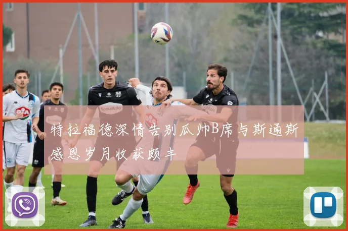 特拉福德深情告别瓜帅B席与斯通斯感恩岁月收获颇丰