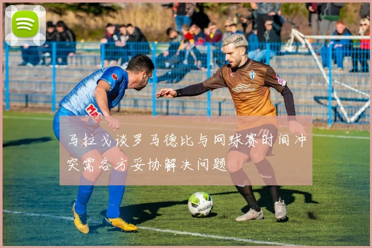 马拉戈谈罗马德比与网球赛时间冲突需各方妥协解决问题