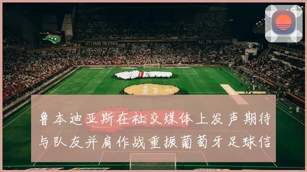 鲁本迪亚斯在社交媒体上发声期待与队友并肩作战重振葡萄牙足球信心