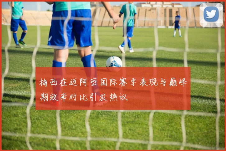 梅西在迈阿密国际赛季表现与巅峰期效率对比引发热议