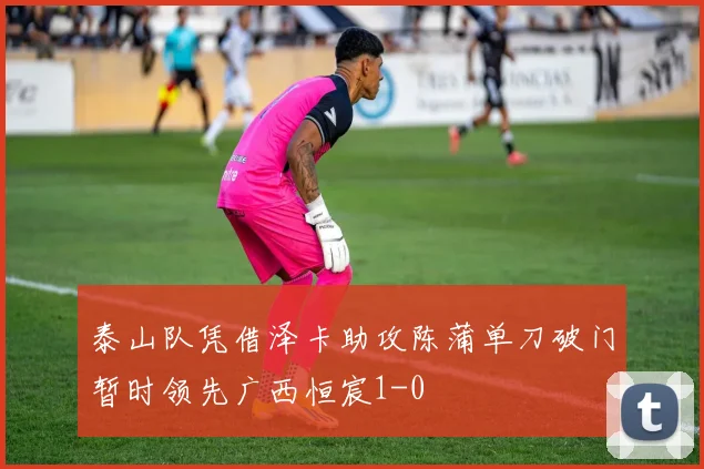 泰山队凭借泽卡助攻陈蒲单刀破门暂时领先广西恒宸1-0