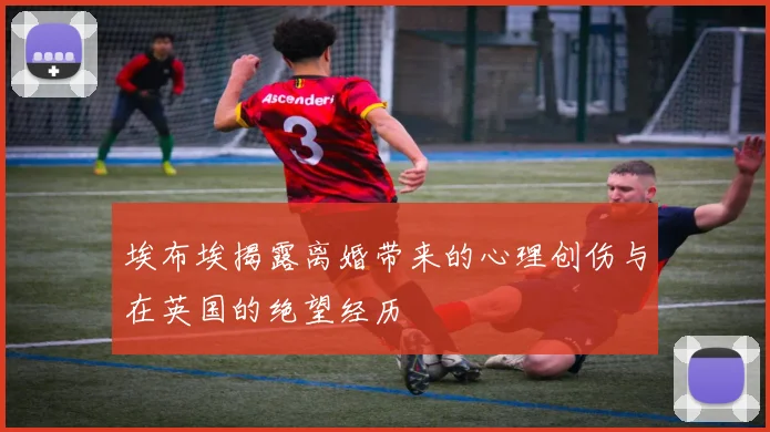 埃布埃揭露离婚带来的心理创伤与在英国的绝望经历