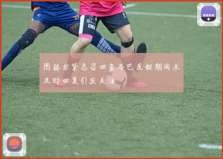 图赫尔紧急召回查洛巴度假期间未及时回复引发关注