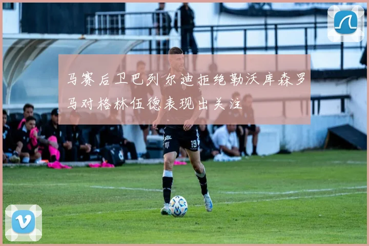 马赛后卫巴列尔迪拒绝勒沃库森罗马对格林伍德表现出关注