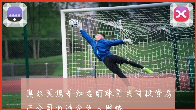 奥尔莫携手知名前球员共同投资房产公司打造合伙人网络