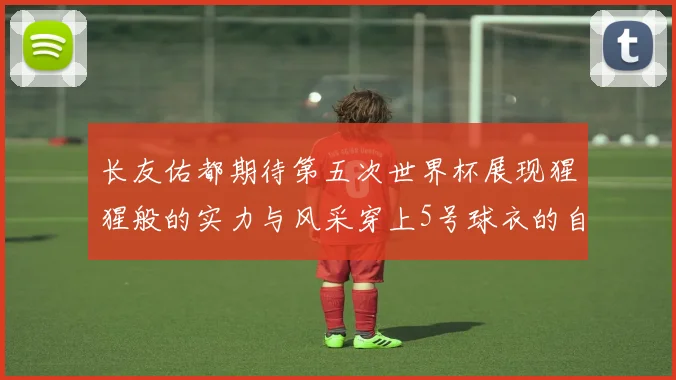 长友佑都期待第五次世界杯展现猩猩般的实力与风采穿上5号球衣的自豪感