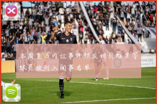 本周皇马内讧事件频发姆贝维罗等球员被列入闹事名单