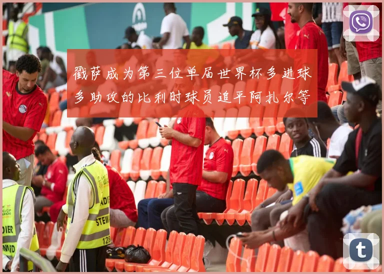 戳萨成为第三位单届世界杯多进球多助攻的比利时球员追平阿扎尔等传奇