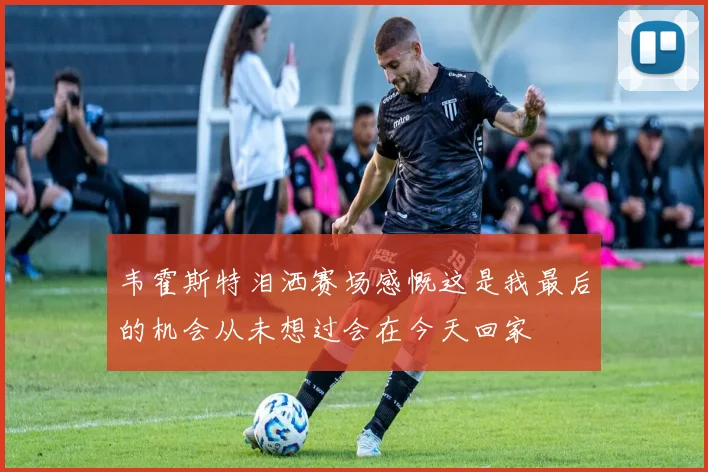 韦霍斯特泪洒赛场感慨这是我最后的机会从未想过会在今天回家