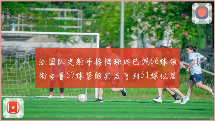 法国队史射手榜揭晓姆巴佩66球领衔吉鲁57球紧随其后亨利51球位居第三
