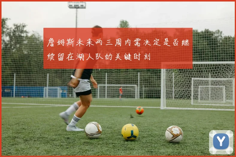 詹姆斯未来两三周内需决定是否继续留在湖人队的关键时刻