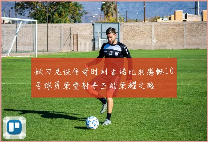 妖刀见证传奇时刻吉诺比利感慨10号球员荣登射手王的荣耀之路