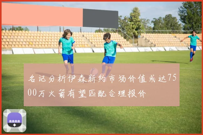 名记分析伊森新约市场价值或达7500万火箭有望匹配合理报价