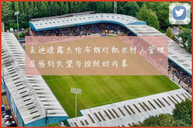 麦迪透露杰伦布朗对凯尔特人管理层感到失望与挫败的内幕