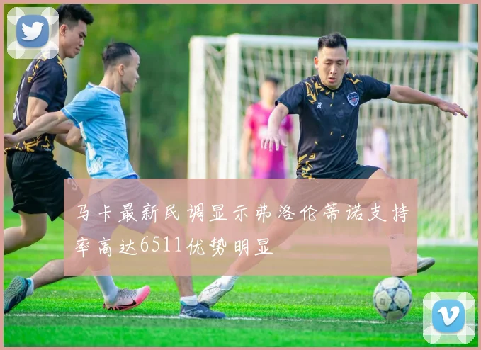马卡最新民调显示弗洛伦蒂诺支持率高达6511优势明显