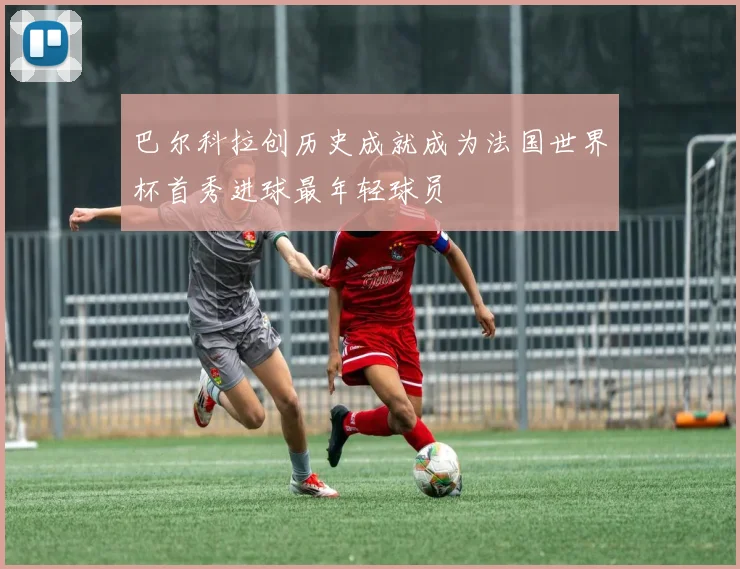 巴尔科拉创历史成就成为法国世界杯首秀进球最年轻球员