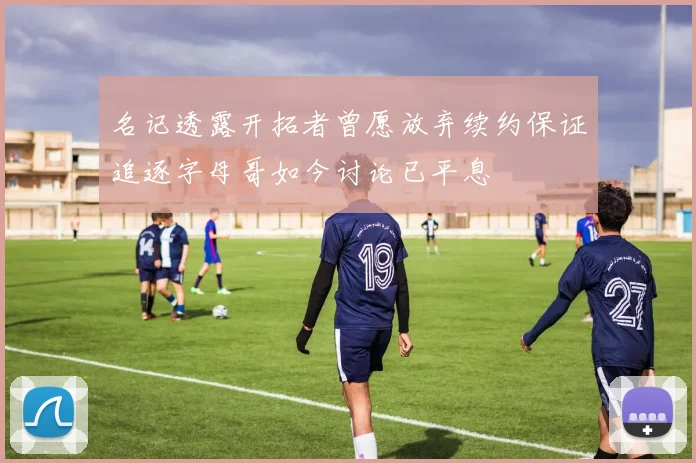 名记透露开拓者曾愿放弃续约保证追逐字母哥如今讨论已平息