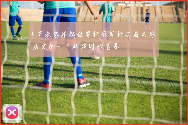 C罗未能捧起世界杯冠军标志着足球历史的一个辉煌时代落幕