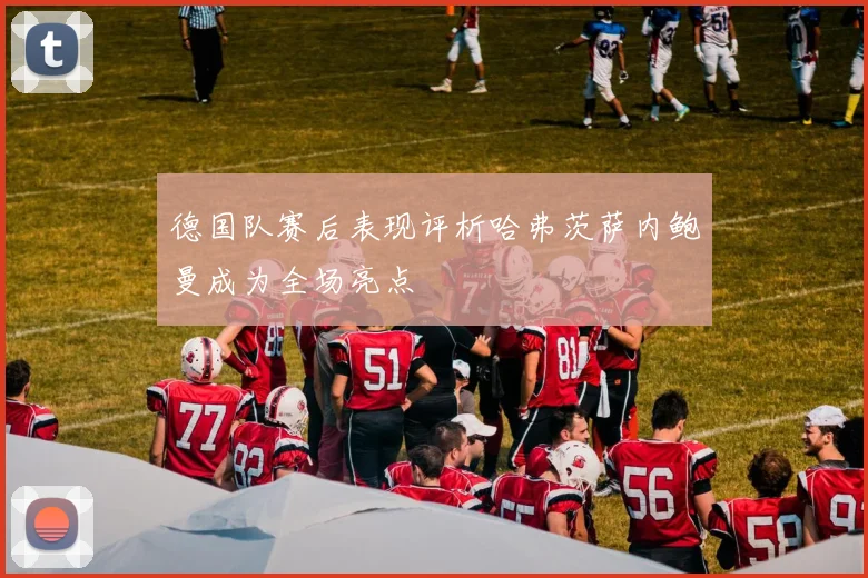 德国队赛后表现评析哈弗茨萨内鲍曼成为全场亮点