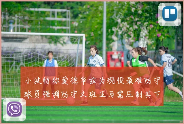 小波特称爱德华兹为现役最难防守球员强调防守文班亚马需压制其下盘力量