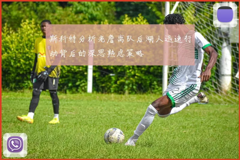 斯科特分析老詹离队后湖人迅速行动背后的深思熟虑策略