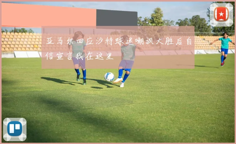 亚马尔回应沙特球迷嘲讽大胜后自信宣言我在这里