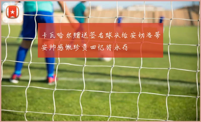 卡瓦哈尔赠送签名球衣给安切洛蒂安帅感慨珍贵回忆将永存