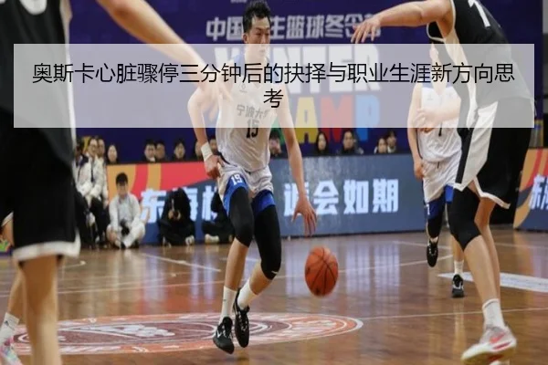 奥斯卡心脏骤停三分钟后的抉择与职业生涯新方向思考